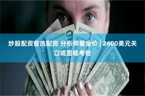 炒股配资首选配资 分析师看金价 | 2600美元关口或面临考验