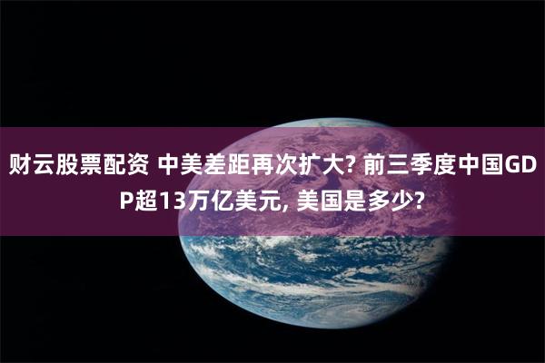 财云股票配资 中美差距再次扩大? 前三季度中国GDP超13万亿美元, 美国是多少?