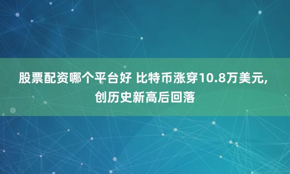 股票配资哪个平台好 比特币涨穿10.8万美元, 创历史新高后回落