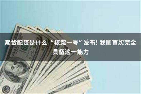 期货配资是什么 “核柴一号”发布! 我国首次完全具备这一能力