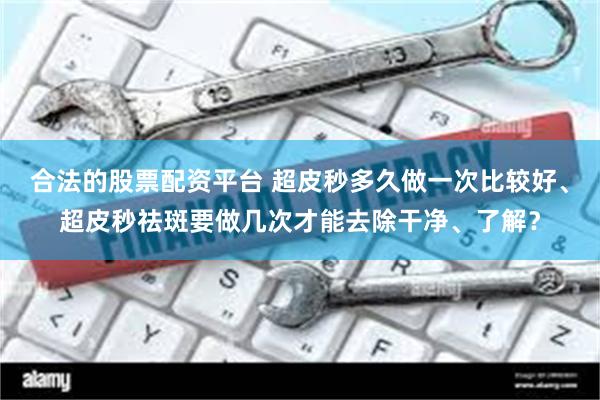 合法的股票配资平台 超皮秒多久做一次比较好、超皮秒祛斑要做几次才能去除干净、了解？