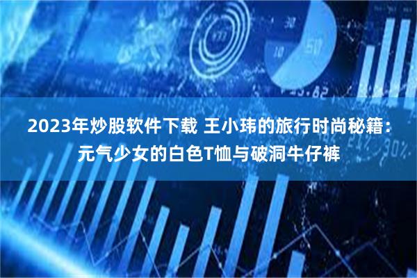 2023年炒股软件下载 王小玮的旅行时尚秘籍：元气少女的白色T恤与破洞牛仔裤