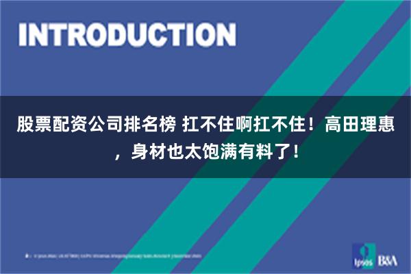 股票配资公司排名榜 扛不住啊扛不住！高田理惠，身材也太饱满有料了！