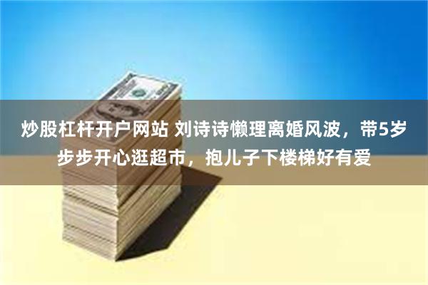 炒股杠杆开户网站 刘诗诗懒理离婚风波，带5岁步步开心逛超市，抱儿子下楼梯好有爱