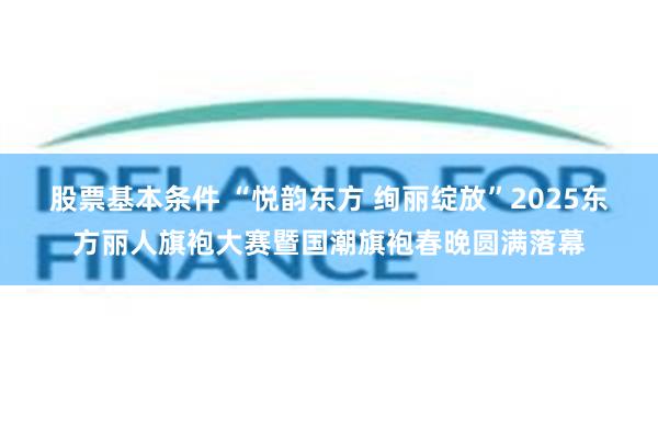 股票基本条件 “悦韵东方 绚丽绽放”2025东方丽人旗袍大赛暨国潮旗袍春晚圆满落幕