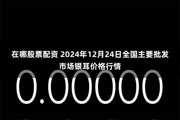 在哪股票配资 2024年12月24日全国主要批发市场银耳价格行情