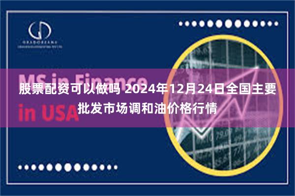 股票配资可以做吗 2024年12月24日全国主要批发市场调和油价格行情