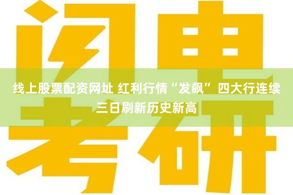 线上股票配资网址 红利行情“发飙” 四大行连续三日刷新历史新高