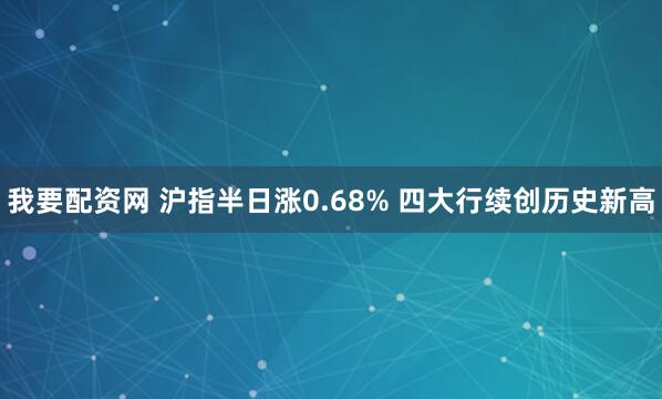 我要配资网 沪指半日涨0.68% 四大行续创历史新高