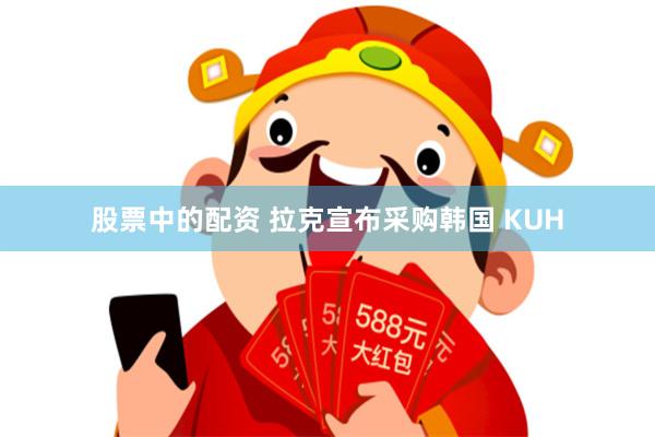 股票中的配资 拉克宣布采购韩国 KUH