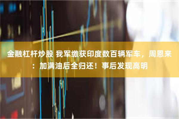 金融杠杆炒股 我军缴获印度数百辆军车，周恩来：加满油后全归还！事后发现高明