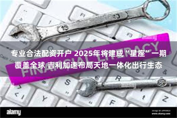 专业合法配资开户 2025年将建成“星座”一期覆盖全球 吉利加速布局天地一体化出行生态