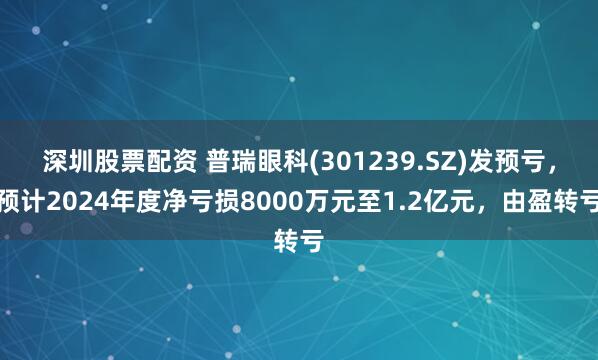 深圳股票配资 普瑞眼科(301239.SZ)发预亏，预计2024年度净亏损8000万元至1.2亿元，由盈转亏