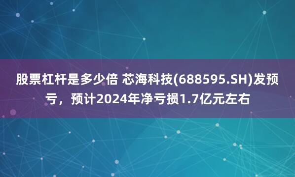 股票杠杆是多少倍 芯海科技(688595.SH)发预亏，预计2024年净亏损1.7亿元左右