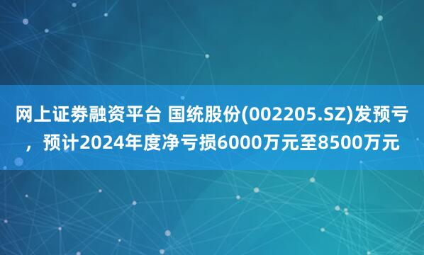 网上证劵融资平台 国统股份(002205.SZ)发预亏，预计2024年度净亏损6000万元至8500万元