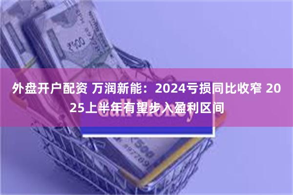 外盘开户配资 万润新能：2024亏损同比收窄 2025上半年有望步入盈利区间