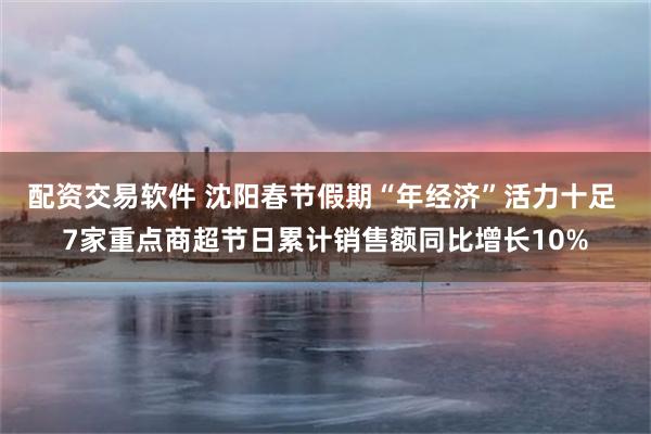 配资交易软件 沈阳春节假期“年经济”活力十足 7家重点商超节日累计销售额同比增长10%