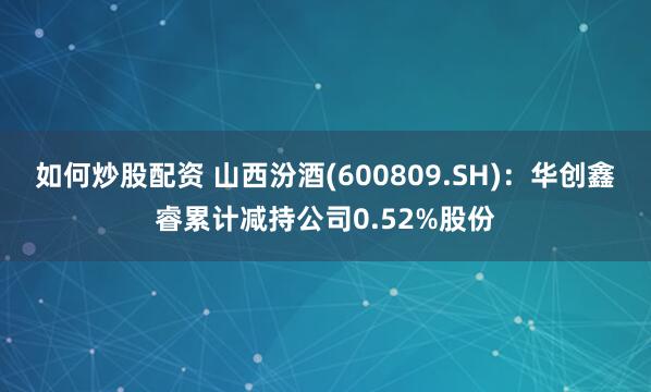 如何炒股配资 山西汾酒(600809.SH)：华创鑫睿累计减持公司0.52%股份