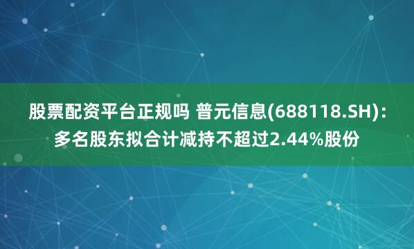 股票配资平台正规吗 普元信息(688118.SH)：多名股东拟合计减持不超过2.44%股份