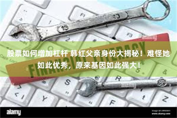 股票如何增加杠杆 韩红父亲身份大揭秘！难怪她如此优秀，原来基因如此强大！