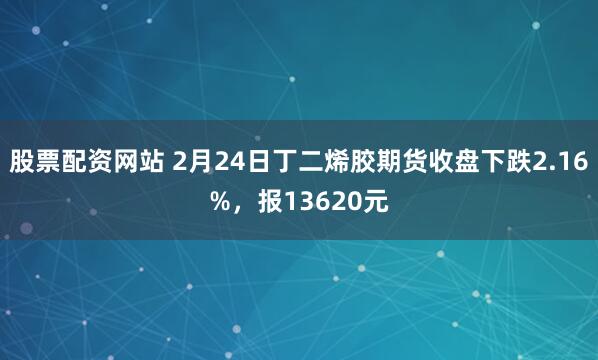 股票配资网站 2月24日丁二烯胶期货收盘下跌2.16%，报13620元