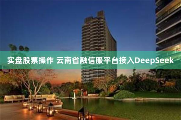 实盘股票操作 云南省融信服平台接入DeepSeek