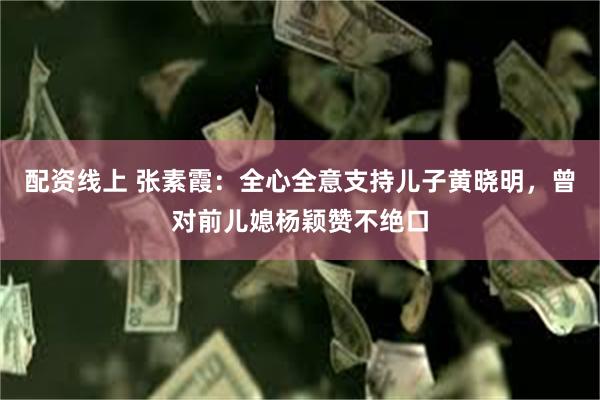 配资线上 张素霞：全心全意支持儿子黄晓明，曾对前儿媳杨颖赞不绝口