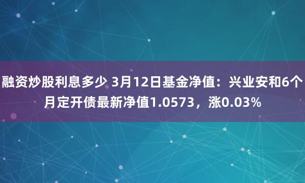 融资炒股利息多少 3月12日基金净值：兴业安和6个月定开债最新净值1.0573，涨0.03%