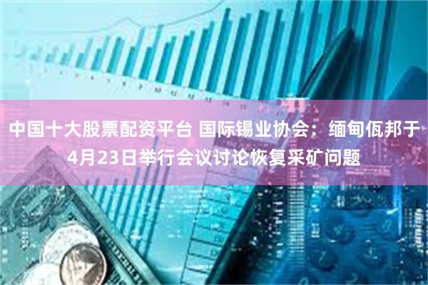 中国十大股票配资平台 国际锡业协会：缅甸佤邦于4月23日举行会议讨论恢复采矿问题
