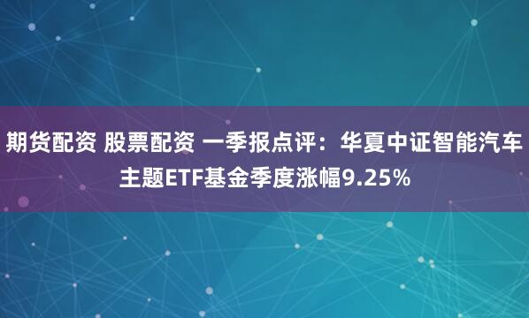 期货配资 股票配资 一季报点评：华夏中证智能汽车主题ETF基金季度涨幅9.25%